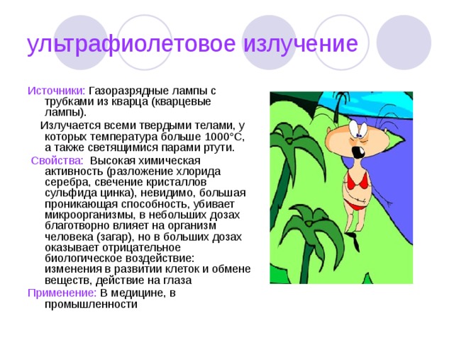 ультрафиолетовое излучение Источники: Газоразрядные лампы с трубками из кварца (кварцевые лампы).  Излучается всеми твердыми телами, у которых температура больше 1000°С, а также светящимися парами ртути.  Свойства: Высокая химическая активность (разложение хлорида серебра, свечение кристаллов сульфида цинка), невидимо, большая проникающая способность, убивает микроорганизмы, в небольших дозах благотворно влияет на организм человека (загар), но в больших дозах оказывает отрицательное биологическое воздействие: изменения в развитии клеток и обмене веществ, действие на глаза Применение: В медицине, в промышленности 