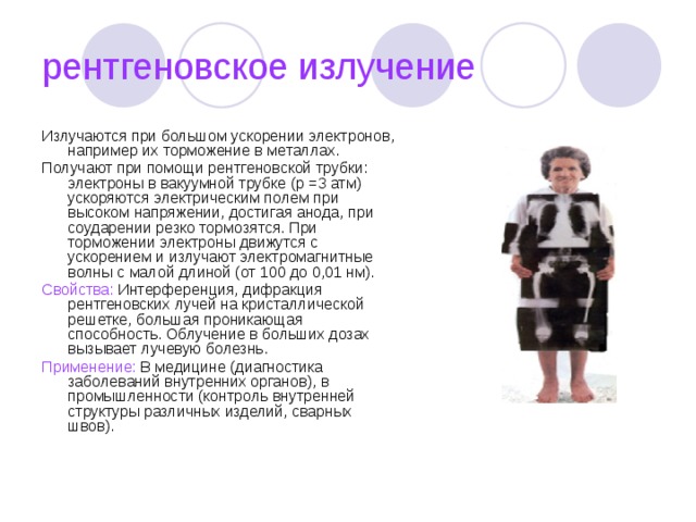 рентгеновское излучение Излучаются при большом ускорении электронов, например их торможение в металлах. Получают при помощи рентгеновской трубки: электроны в вакуумной трубке (р =3 атм) ускоряются электрическим полем при высоком напряжении, достигая анода, при соударении резко тормозятся. При торможении электроны движутся с ускорением и излучают электромагнитные волны с малой длиной (от 100 до 0,01 нм). Свойства: Интерференция, дифракция рентгеновских лучей на кристаллической решетке, большая проникающая способность. Облучение в больших дозах вызывает лучевую болезнь. Применение: В медицине (диагностика заболеваний внутренних органов), в промышленности (контроль внутренней структуры различных изделий, сварных швов). 