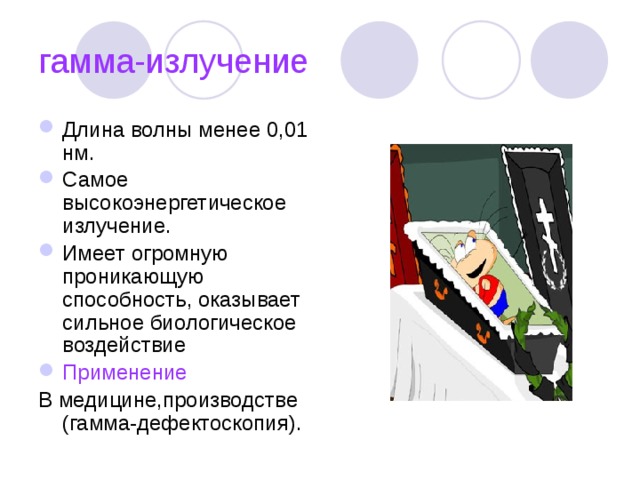 гамма-излучение Длина волны менее 0,01 нм. Самое высокоэнергетическое излучение. Имеет огромную проникающую способность, оказывает сильное биологическое воздействие Применение В медицине,производстве (гамма-дефектоскопия). 