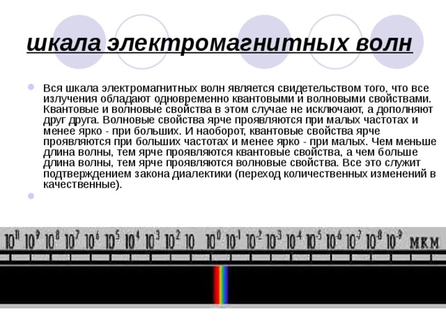 шкала электромагнитных волн  Вся шкала электромагнитных волн является свидетельством того, что все излучения обладают одновременно квантовыми и волновыми свойствами. Квантовые и волновые свойства в этом случае не исключают, а дополняют друг друга. Волновые свойства ярче проявляются при малых частотах и менее ярко - при больших. И наоборот, квантовые свойства ярче проявляются при больших частотах и менее ярко - при малых. Чем меньше длина волны, тем ярче проявляются квантовые свойства, а чем больше длина волны, тем ярче проявляются волновые свойства. Все это служит подтверждением закона диалектики (переход количественных изменений в качественные).       