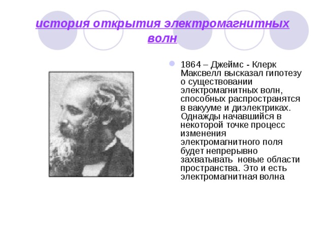 история открытия электромагнитных волн 1864 – Джеймс - Клерк Максвелл высказал гипотезу о существовании электромагнитных волн, способных распространятся в вакууме и диэлектриках. Однажды начавшийся в некоторой точке процесс изменения электромагнитного поля будет непрерывно захватывать новые области пространства. Это и есть электромагнитная волна 