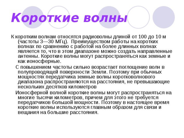 Короткие волны К коротким волнам относятся радиоволны длиной от 100 до 10 м (частоты 3—30 МГц).  Преимуществом работы на коротких волнах по сравнению с работой на более длинных волнах является то, что в этом диапазоне можно создать направленные антенны. Короткие волны могут распространяться как земные и как ионосферные.    С повышением частоты сильно возрастает поглощение волн в полупроводящей поверхности Земли. Поэтому при обычных мощностях передатчика земные волны коротковолнового диапазона распространяются на расстояния, не превышающие нескольких десятков километров    Ионосферной волной короткие волны могут распространяться на многие тысячи километров, причем для этого не требуется передатчиков большой мощности. Поэтому в настоящее время короткие волны используются главным образом для связи и вещания на большие расстояния. 
