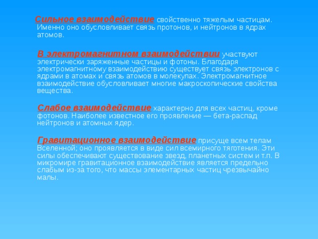  Сильное взаимодействие свойственно тяжелым частицам. Именно оно обусловливает связь протонов, и нейтронов в ядрах атомов.    В электромагнитном взаимодействии  участвуют электрически заряженные частицы и фотоны.  Благодаря электромагнитному взаимодействию существует связь электронов с ядрами в атомах и связь атомов в молекулах. Электромагнитное взаимодействие обусловливает многие макроскопические свойства вещества.    Слабое взаимодействие  характерно для всех частиц, кроме фотонов. Наиболее известное его проявление — бета-распад нейтронов и атомных ядер.    Гравитационное взаимодействие  присуще всем телам Вселенной; оно проявляется в виде сил всемирного тяготения. Эти силы обеспечивают существование звезд, планетных систем и т.п. В микромире гравитационное взаимодействие является предельно слабым из-за того, что массы элементарных частиц чрезвычайно малы.    
