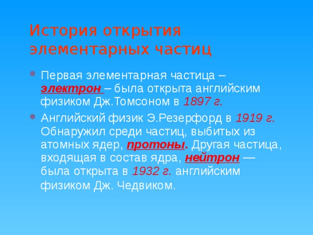 История открытия элементарных частиц Первая элементарная частица – электрон – была открыта английским физиком Дж.Томсоном в 1897 г. Английский физик Э.Резерфорд в 1919 г. Обнаружил среди частиц, выбитых из атомных ядер, протоны .  Другая частица, входящая в состав ядра, нейтрон  — была открыта в 1932 г. английским физиком Дж. Чедвиком.  