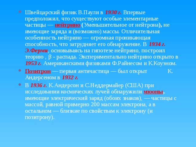 Швейцарский физик В.Паули в 1930 г. Впервые предположил, что существуют особые элементарные частицы — нейтрино ( Уменьшительное от нейтрона ), не имеющие заряда и (возможно) массы. Отличительная особенность нейтрино — огромная проникающая способность, что затрудняет его обнаружение. В 1934 г. Э.Ферми , основываясь на гипотезе нейтрино, построил теорию ‚ β - распада. Экспериментально нейтрино открыто в 1953 г. Американскими физиками Ф.Райнесом и К.Коуэном. Позитрон  — первая античастица — был открыт К. Андерсеном в 1932 г. В 1936 г. К.Андерсон и С.Неддермайер (США) при исследовании космических лучей обнаружили мюоны , имеющие электрический заряд (обоих знаков), — частицы с массой, равной примерно 200 массам электрона, а в остальном — близкие по свойствам к электрону (и позитрону). 