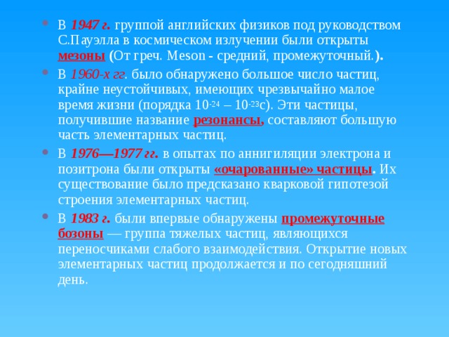 В 1947 г. группой английских физиков под руководством С.Пауэлла в космическом излучении были открыты мезоны ( От греч. Meson - средний, промежуточный. ). В 1960-х гг . было обнаружено большое число частиц, крайне неустойчивых, имеющих чрезвычайно малое время жизни (порядка 10 -24 – 10 -23 с). Эти частицы, получившие название резонансы ,  составляют большую часть элементарных частиц. В 1976—1977 гг. в опытах по аннигиляции электрона и позитрона были открыты  «очарованные» частицы . Их существование было предсказано кварковой гипотезой строения элементарных частиц. В 1983 г. были впервые обнаружены промежуточные  бозоны  — группа тяжелых частиц, являющихся переносчиками слабого взаимодействия. Открытие новых элементарных частиц продолжается и по сегодняшний день. 
