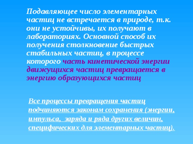  Подавляющее число элементарных частиц не встречается в природе, т.к. они не устойчивы, их получают в лабораториях. Основной способ их получения столкновение быстрых стабильных частиц, в процессе которого часть кинетической энергии движущихся частиц превращается в энергию образующихся частиц Все процессы превращения частиц подчиняются законам сохранения (энергии, импульса, заряда и ряда других величин, специфических для элементарных частиц). 