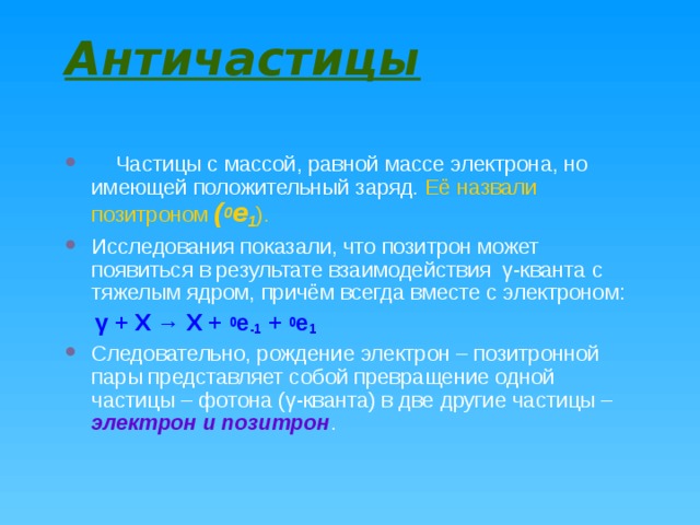 Античастицы  Частицы с массой, равной массе электрона, но имеющей положительный заряд. Её назвали позитроном ( 0 е 1 ). Исследования показали, что позитрон может появиться в результате взаимодействия γ-кванта с тяжелым ядром, причём всегда вместе с электроном:  γ + Х → Х + 0 е -1 + 0 е 1 Следовательно, рождение электрон – позитронной пары представляет собой превращение одной частицы – фотона (γ-кванта) в две другие частицы – электрон и позитрон . 