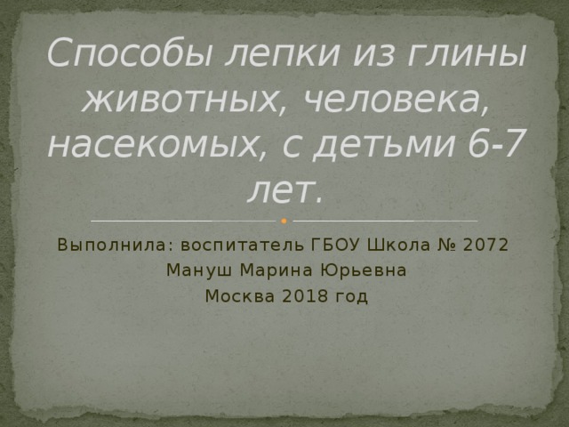 Способы лепки из глины животных, человека, насекомых, с детьми 6-7 лет. Выполнила: воспитатель ГБОУ Школа № 2072 Мануш Марина Юрьевна Москва 2018 год 