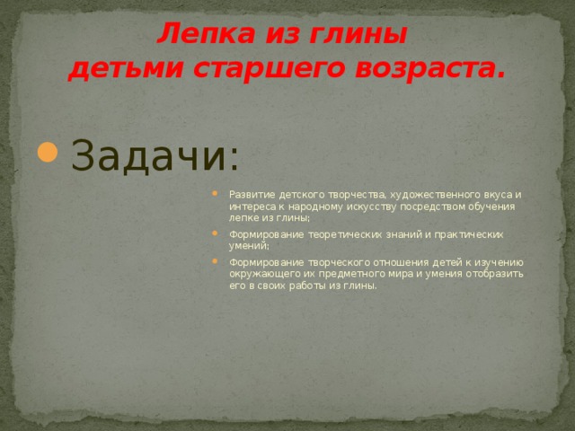 Лепка из глины  детьми старшего возраста. Развитие детского творчества, художественного вкуса и интереса к народному искусству посредством обучения лепке из глины; Формирование теоретических знаний и практических умений; Формирование творческого отношения детей к изучению окружающего их предметного мира и умения отобразить его в своих работы из глины. Задачи: 