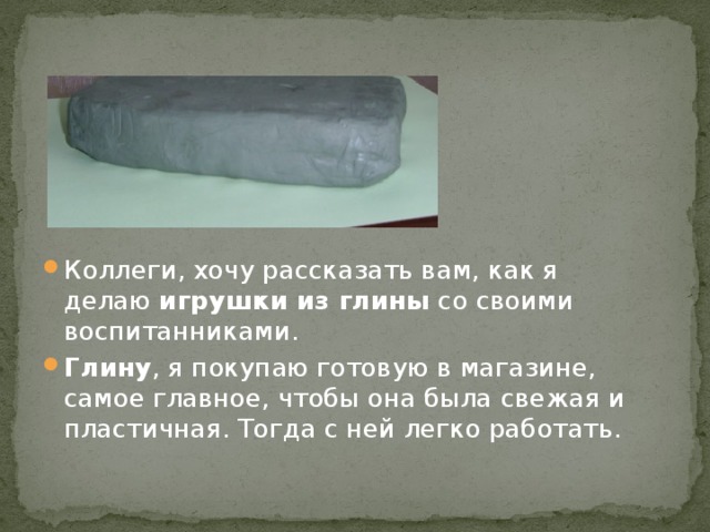 Коллеги, хочу рассказать вам, как я делаю  игрушки из глины  со своими воспитанниками.  Глину , я покупаю готовую в магазине, самое главное, чтобы она была свежая и пластичная. Тогда с ней легко работать. 