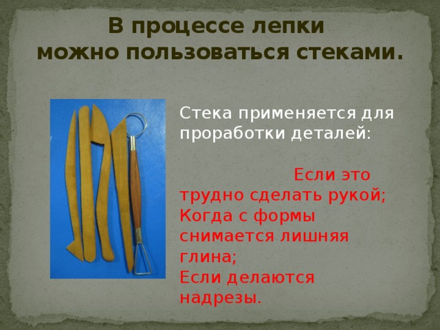 В процессе лепки  можно пользоваться стеками. Стека применяется для проработки деталей:  Если это трудно сделать рукой; Когда с формы снимается лишняя глина; Если делаются надрезы. 