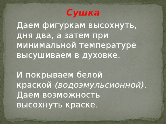Сушка Даем фигуркам высохнуть, дня два, а затем при минимальной температуре высушиваем в духовке. И покрываем белой краской  (водоэмульсионной) . Даем возможность высохнуть краске. 