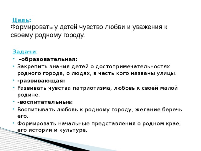 Цель :    Формировать у детей чувство любви и уважения к своему родному городу. Задачи :  -образовательная: Закрепить знания детей о достопримечательностях родного города, о людях, в честь кого названы улицы. -развивающая: Развивать чувства патриотизма, любовь к своей малой родине. -воспитательные: Воспитывать любовь к родному городу, желание беречь его. Формировать начальные представления о родном крае, его истории и культуре. 