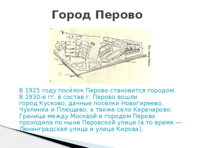 Город Перово  В 1925 году посёлок Перово становится городом. В 1930-е гг. в состав г. Перово вошли город Кусково, дачные посёлки Новогиреево, Чухлинка и Плющево, а также село Карачарово. Граница между Москвой и городом Перово проходила по ныне Перовской улице (в то время —Ленинградская улица и улица Кирова). 