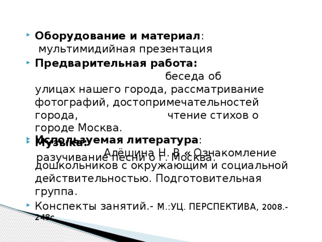 Оборудование и материал : мультимидийная презентация Предварительная работа: беседа об улицах нашего города, рассматривание фотографий, достопримечательностей города, чтение стихов о городе Москва. Музыка:  разучивание песни о г. Москва. Используемая литература : Алёшина Н. В « Ознакомление дошкольников с окружающим и социальной действительностью. Подготовительная группа. Конспекты занятий.- М.:УЦ. ПЕРСПЕКТИВА, 2008.- 248с. 