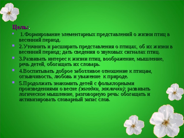 Цель: .  1.Формирование элементарных представлений о жизни птиц в весенний период. 2.Уточнить и расширить представления о птицах, об их жизни в весенний период; дать сведения о звуковых сигналах птиц. 3.Развивать интерес к жизни птиц, воображение, мышление, речь детей, обогащать их словарь. 4.Воспитывать доброе заботливое отношение к птицам, отзывчивость, любовь и уважение к природе. 5.Продолжать знакомить детей с фольклорными произведениями о весне  (загадки, заклички) ; развивать логическое мышление, разговорную речь: обогащать и активизировать словарный запас слов. 