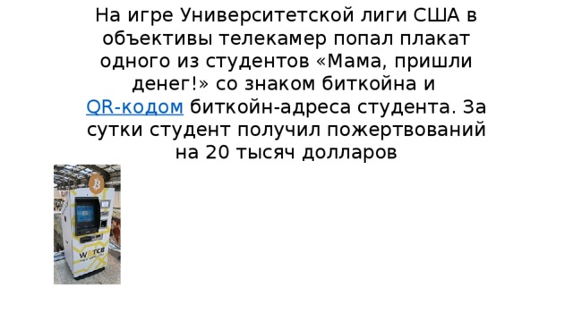 На игре Университетской лиги США в объективы телекамер попал плакат одного из студентов «Мама, пришли денег!» со знаком биткойна и   QR-кодом  биткойн-адреса студента. За сутки студент получил пожертвований на 20 тысяч долларов 