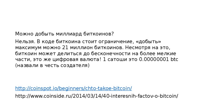 Можно добыть миллиард биткоинов? Нельзя. В коде биткоина стоит ограничение, «добыть» максимум можно 21 миллион биткоинов. Несмотря на это, биткоин может делиться до бесконечности на более мелкие части, это же цифровая валюта! 1 сатоши это 0.00000001 btc (назвали в честь создателя) http://coinspot.io/beginners/chto-takoe-bitcoin/ http://www.coinside.ru/2014/03/14/40-interesnih-factov-o-bitcoin/ 