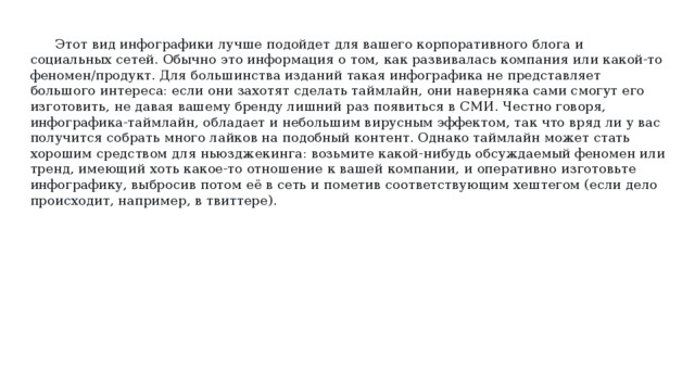 Этот вид инфографики лучше подойдет для вашего корпоративного блога и социальных сетей. Обычно это информация о том, как развивалась компания или какой-то феномен/продукт. Для большинства изданий такая инфографика не представляет большого интереса: если они захотят сделать таймлайн, они наверняка сами смогут его изготовить, не давая вашему бренду лишний раз появиться в СМИ. Честно говоря, инфографика-таймлайн, обладает и небольшим вирусным эффектом, так что вряд ли у вас получится собрать много лайков на подобный контент. Однако таймлайн может стать хорошим средством для ньюзджекинга: возьмите какой-нибудь обсуждаемый феномен или тренд, имеющий хоть какое-то отношение к вашей компании, и оперативно изготовьте инфографику, выбросив потом её в сеть и пометив соответствующим хештегом (если дело происходит, например, в твиттере). 