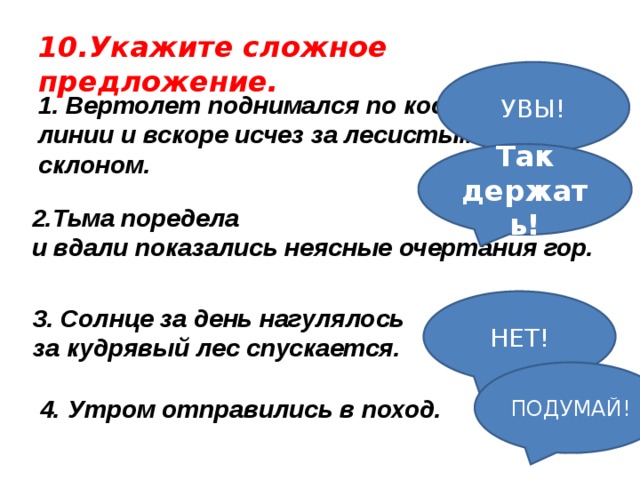 10.Укажите сложное предложение. УВЫ! 1. Вертолет поднимался по косой линии и вскоре исчез за лесистым склоном. Так держать!   Тьма поредела и вдали показались неясные очертания гор.  НЕТ! 3. Солнце за день нагулялось за кудрявый лес спускается. ПОДУМАЙ! 4. Утром отправились в поход.