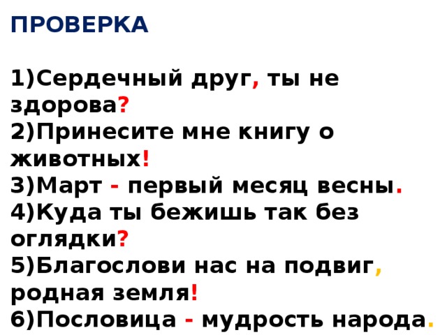 ПРОВЕРКА  1)Сердечный друг , ты не здорова ? 2)Принесите мне книгу о животных ! 3)Март - первый месяц весны . 4)Куда ты бежишь так без оглядки ? 5)Благослови нас на подвиг , родная земля ! 6)Пословица - мудрость народа . 7)А были , дедушка , у вас медали с орденами ? 8)Как хорошо кругом !