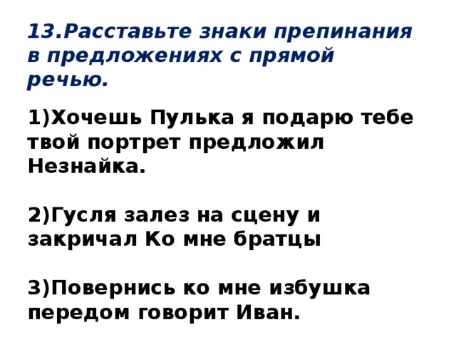 13.Расставьте знаки препинания в предложениях с прямой речью. 1)Хочешь Пулька я подарю тебе твой портрет предложил Незнайка.  2)Гусля залез на сцену и закричал Ко мне братцы  3)Повернись ко мне избушка передом говорит Иван.