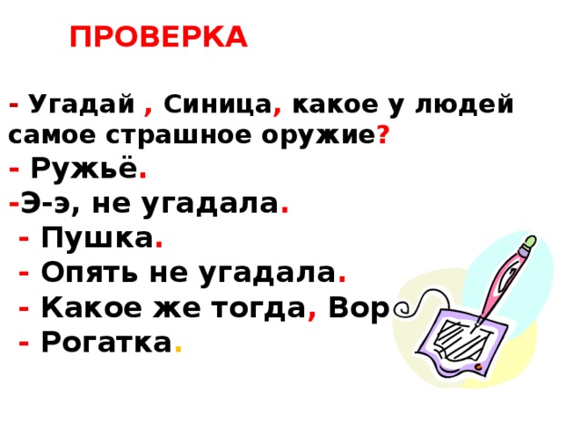 ПРОВЕРКА  - Угадай , Синица , какое у людей самое страшное оружие ? - Ружьё . - Э-э, не угадала .  - Пушка .  - Опять не угадала .  - Какое же тогда , Воробей ?  - Рогатка .