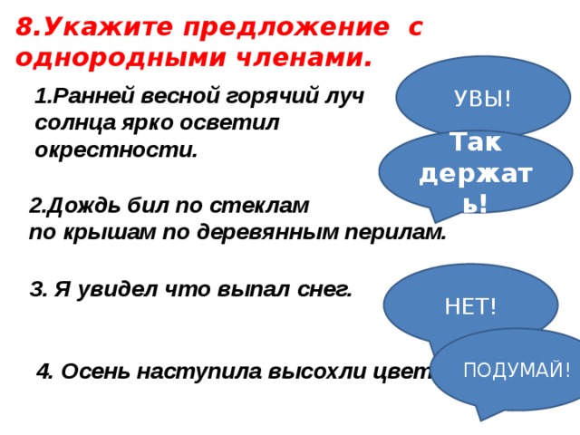 8.Укажите предложение с однородными членами. УВЫ! 1.Ранней весной горячий луч солнца ярко осветил окрестности. Так держать!   Дождь бил по стеклам по крышам по деревянным перилам. НЕТ! 3. Я увидел что выпал снег. ПОДУМАЙ! 4. Осень наступила высохли цветы.