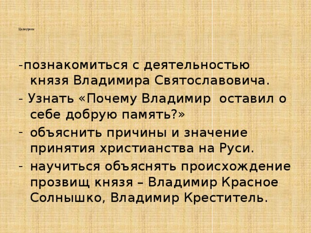     Цели урока:      -познакомиться с деятельностью князя Владимира Святославовича. - Узнать «Почему Владимир оставил о себе добрую память?» объяснить причины и значение принятия христианства на Руси. научиться объяснять происхождение прозвищ князя – Владимир Красное Солнышко, Владимир Креститель. 