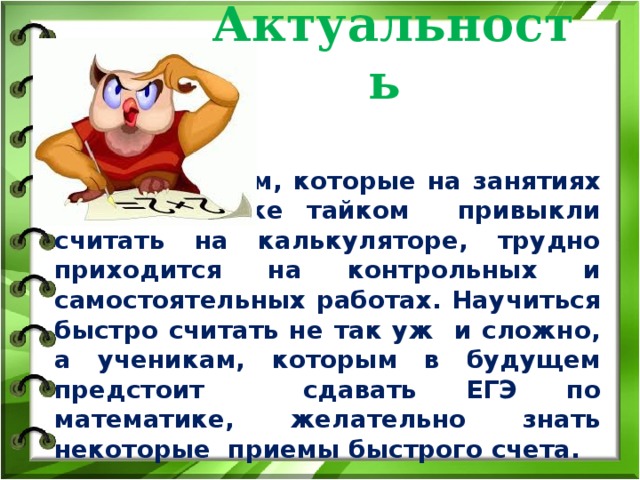 Актуальность Школьникам, которые на занятиях по математике тайком привыкли считать на калькуляторе, трудно приходится на контрольных и самостоятельных работах. Научиться быстро считать не так уж и сложно, а ученикам, которым в будущем предстоит сдавать ЕГЭ по математике, желательно знать некоторые приемы быстрого счета. 