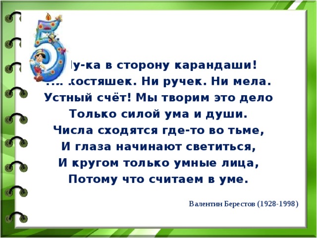  Ну-ка в сторону карандаши! Ни костяшек. Ни ручек. Ни мела. Устный счёт! Мы творим это дело Только силой ума и души. Числа сходятся где-то во тьме, И глаза начинают светиться, И кругом только умные лица, Потому что считаем в уме.  Валентин Берестов (1928-1998) 