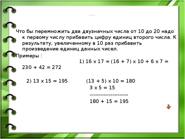 УМНОЖЕНИЕ ДВУЗНАЧНЫХ ЧИСЕЛ ОТ 10 ДО 20   Что бы перемножить два двузначных числа от 10 до 20 надо к первому числу прибавить цифру единиц второго числа. К результату, увеличенному в 10 раз прибавить произведение единиц данных чисел. Примеры : 1) 16 х 17 = (16 + 7) х 10 + 6 х 7 = 230 + 42 = 272  2) 13 х 15 = 195 (13 + 5) х 10 = 180  3 х 5 = 15  ----------------------  180 + 15 = 195 