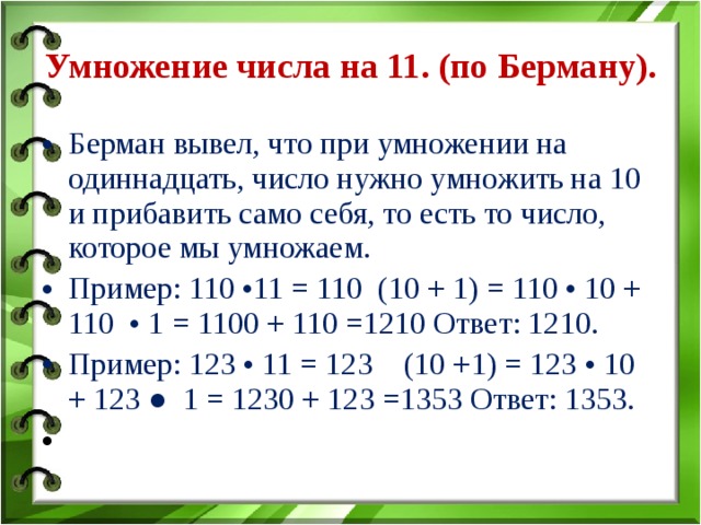 Умножение числа на 11. (по Берману).   Берман вывел, что при умножении на одиннадцать, число нужно умножить на 10 и прибавить само себя, то есть то число, которое мы умножаем. Пример: 110 •11 = 110 (10 + 1) = 110 • 10 + 110 • 1 = 1100 + 110 =1210 Ответ: 1210. Пример: 123 • 11 = 123 (10 +1) = 123 • 10 + 123 ● 1 = 1230 + 123 =1353 Ответ: 1353.   