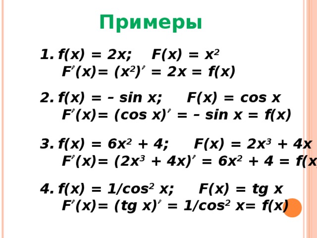 Примеры f(x) = 2x; F(x) = x 2    F  (x)= (x 2 )  = 2x = f(x) f(x) = – sin x; F(x) = с os x   F  (x)= (cos x)  = – sin x = f(x) f(x) = 6x 2 + 4; F(x) = 2x 3 + 4x   F  (x)= (2x 3 + 4x)  = 6x 2 + 4 = f(x) f(x) = 1/cos 2 x; F(x) = tg x   F  (x)= (tg x)  = 1/cos 2 x= f(x) 