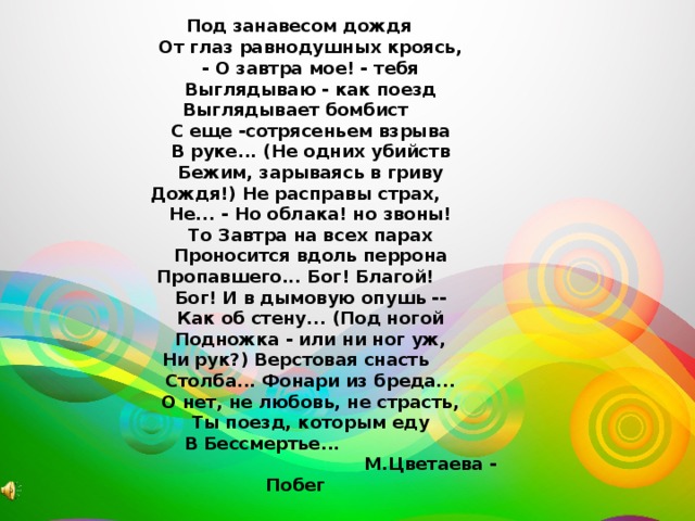  Под занавесом дождя  От глаз равнодушных кроясь,  - О завтра мое! - тебя  Выглядываю - как поезд  Выглядывает бомбист  С еще -сотрясеньем взрыва  В руке... (Не одних убийств  Бежим, зарываясь в гриву  Дождя!) Не расправы страх,  Не... - Но облака! но звоны!  То Завтра на всех парах  Проносится вдоль перрона  Пропавшего... Бог! Благой!  Бог! И в дымовую опушь --  Как об стену... (Под ногой  Подножка - или ни ног уж,  Ни рук?) Верстовая снасть  Столба... Фонари из бреда...  О нет, не любовь, не страсть,  Ты поезд, которым еду  В Бессмертье...  М.Цветаева - Побег 