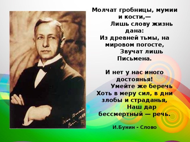 Молчат гробницы, мумии и кости,—  Лишь слову жизнь дана:  Из древней тьмы, на мировом погосте,  Звучат лишь Письмена.   И нет у нас иного достоянья!  Умейте же беречь  Хоть в меру сил, в дни злобы и страданья,  Наш дар бессмертный — речь.   И.Бунин - Слово 