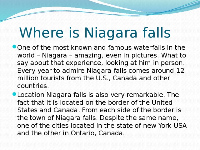  Where is Niagara falls One of the most known and famous waterfalls in the world – Niagara – amazing, even in pictures. What to say about that experience, looking at him in person. Every year to admire Niagara falls comes around 12 million tourists from the U.S., Canada and other countries. Location Niagara falls is also very remarkable. The fact that it is located on the border of the United States and Canada. From each side of the border is the town of Niagara falls. Despite the same name, one of the cities located in the state of new York USA and the other in Ontario, Canada. 