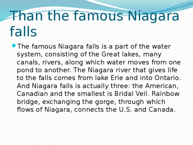 Than the famous Niagara falls The famous Niagara falls is a part of the water system, consisting of the Great lakes, many canals, rivers, along which water moves from one pond to another. The Niagara river that gives life to the falls comes from lake Erie and into Ontario. And Niagara falls is actually three: the American, Canadian and the smallest is Bridal Veil. Rainbow bridge, exchanging the gorge, through which flows of Niagara, connects the U.S. and Canada. 