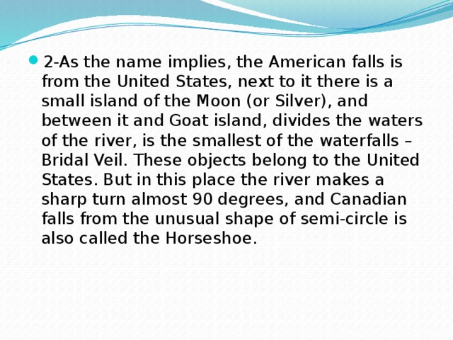 2-As the name implies, the American falls is from the United States, next to it there is a small island of the Moon (or Silver), and between it and Goat island, divides the waters of the river, is the smallest of the waterfalls – Bridal Veil. These objects belong to the United States. But in this place the river makes a sharp turn almost 90 degrees, and Canadian falls from the unusual shape of semi-circle is also called the Horseshoe. 