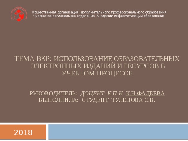 Общественная организация дополнительного профессионального образования  Чувашское региональное отделение Академии информатизации образования Тема ВКР: Использование образовательных электронных изданий и ресурсов в учебном процессе    Руководитель: доцент , к.п.н.  К.Н.Фадеева  Выполнила: Студент Туленова С.В.    2018  