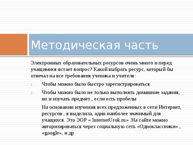 Методическая часть Электронных образовательных ресурсов очень много и перед учащимися встает вопрос? Какой выбрать ресурс, который бы отвечал на все требования ученика и учителя: Чтобы можно было быстро зарегистрироваться Чтобы можно было не только выполнять домашние задания, но и изучать предмет , если есть пробелы  На основании изучения всех предложенных в сети Интернет, ресурсов , я выделила, один наиболее значимый для учащихся. Это ЭОР « InternetUrok.ru» .На сайте можно авторизироваться через социальную сеть «Одноклассники» , «google», и др 