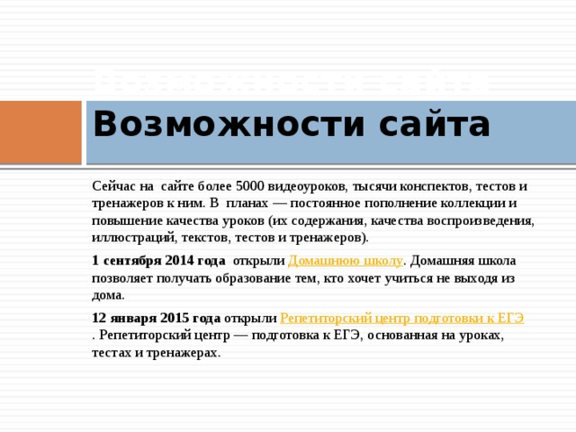 Возможности сайта Возможности сайта   Сейчас на сайте более 5000 видеоуроков, тысячи конспектов, тестов и тренажеров к ним. В планах — постоянное пополнение коллекции и повышение качества уроков (их содержания, качества воспроизведения, иллюстраций, текстов, тестов и тренажеров). 1 сентября 2014  года открыли Домашнюю школу . Домашняя школа позволяет получать образование тем, кто хочет учиться не выходя из дома. 12 января 2015  года открыли  Репетиторский центр подготовки к ЕГЭ . Репетиторский центр — подготовка к ЕГЭ, основанная на уроках, тестах и тренажерах.    
