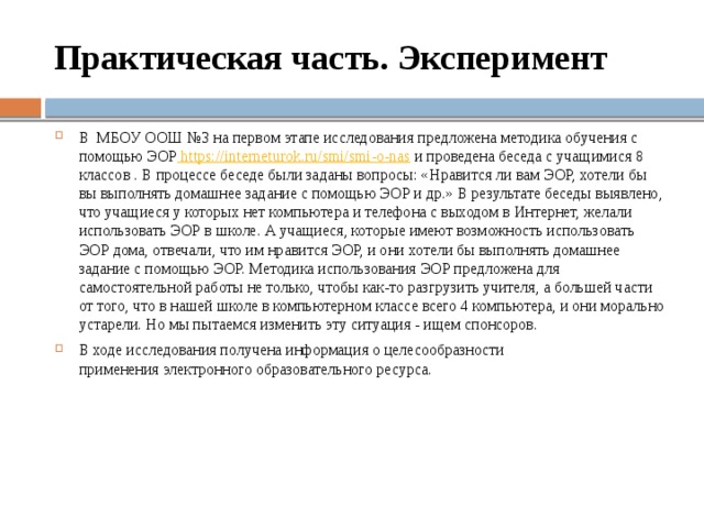Практическая часть. Эксперимент В МБОУ ООШ №3 на первом этапе исследования предложена методика обучения с помощью ЭОР https://interneturok.ru/smi/smi-o-nas и проведена беседа с учащимися 8 классов . В процессе беседе были заданы вопросы: «Нравится ли вам ЭОР, хотели бы вы выполнять домашнее задание с помощью ЭОР и др.» В результате беседы выявлено, что учащиеся у которых нет компьютера и телефона с выходом в Интернет, желали использовать ЭОР в школе. А учащиеся, которые имеют возможность использовать ЭОР дома, отвечали, что им нравится ЭОР, и они хотели бы выполнять домашнее задание с помощью ЭОР. Методика использования ЭОР предложена для самостоятельной работы не только, чтобы как-то разгрузить учителя, а большей части от того, что в нашей школе в компьютерном классе всего 4 компьютера, и они морально устарели. Но мы пытаемся изменить эту ситуация - ищем спонсоров. В ходе исследования получена информация о целесообразности применения электронного образовательного ресурса. 