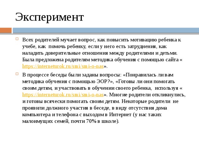 Эксперимент Всех родителей мучает вопрос, как повысить мотивацию ребенка к учебе, как помочь ребенку, если у него есть затруднения, как наладить доверительные отношения между родителями и детьми. Была предложена родителям методика обучения с помощью сайта « https://interneturok.ru/smi/smi-o-nas ». В процессе беседы были заданы вопросы: «Понравилась ли вам методика обучения с помощью ЭОР?», «Готовы ли они помогать своим детям, и участвовать в обучении своего ребенка, используя « https://interneturok.ru/smi/smi-o-nas ». Многие родители откликнулись, и готовы всячески помогать своим детям. Некоторые родители не проявили должного участия в беседе, в виду отсутствия дома компьютера и телефона с выходом в Интернет (у нас таких малоимущих семей, почти 70% в школе). 