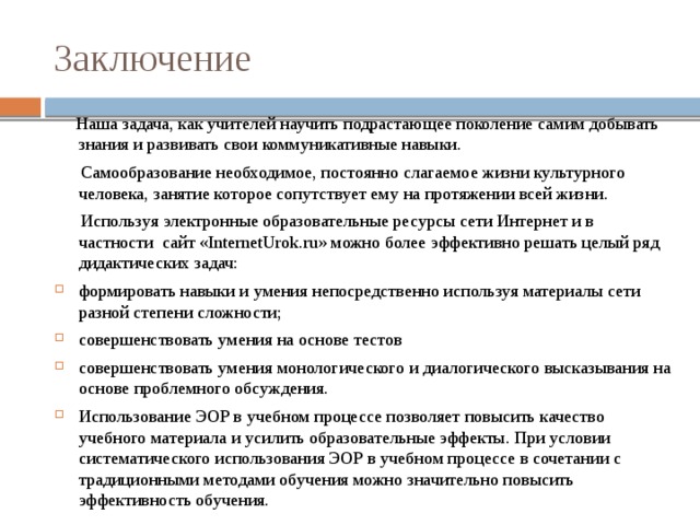Заключение  Наша задача, как учителей научить подрастающее поколение самим добывать знания и развивать свои коммуникативные навыки.  Самообразование необходимое, постоянно слагаемое жизни культурного человека, занятие которое сопутствует ему на протяжении всей жизни.  Используя электронные образовательные ресурсы сети Интернет и в частности сайт «InternetUrok.ru» можно более эффективно решать целый ряд дидактических задач: формировать навыки и умения непосредственно используя материалы сети разной степени сложности; совершенствовать умения на основе тестов совершенствовать умения монологического и диалогического высказывания на основе проблемного обсуждения. Использование ЭОР в учебном процессе позволяет повысить качество учебного материала и усилить образовательные эффекты. При условии систематического использования ЭОР в учебном процессе в сочетании с традиционными методами обучения можно значительно повысить эффективность обучения. 