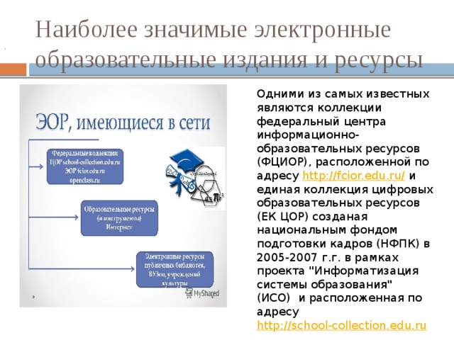 Наиболее значимые электронные образовательные издания и ресурсы . Одними из самых известных являются коллекции  федеральный центра информационно-образовательных ресурсов (ФЦИОР), расположенной по адресу  http://fcior.edu.ru/  и единая коллекция цифровых образовательных ресурсов (ЕК ЦОР) созданая национальным фондом подготовки кадров (НФПК) в 2005-2007 г.г. в рамках проекта 
