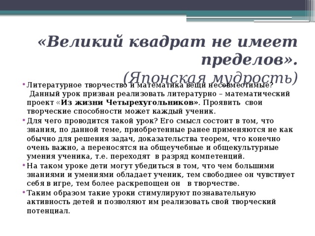  «Великий квадрат не имеет пределов».  (Японская мудрость)   Литературное творчество и математика вещи несовместимые?  Данный урок призван реализовать литературно – математический проект « Из жизни Четырехугольников» .  Проявить  свои творческие способности может каждый ученик. Для чего проводится такой урок? Его смысл состоит в том, что знания, по данной теме, приобретенные ранее применяются не как обычно для решения задач, доказательства теорем, что конечно очень важно, а переносятся на общеучебные и общекультурные умения ученика, т.е. переходят  в разряд компетенций. На таком уроке дети могут убедиться в том, что чем большими знаниями и умениями обладает ученик, тем свободнее он чувствует себя в игре, тем более раскрепощен он   в творчестве. Таким образом такие уроки стимулируют познавательную активность детей и позволяют им реализовать свой творческий потенциал. 