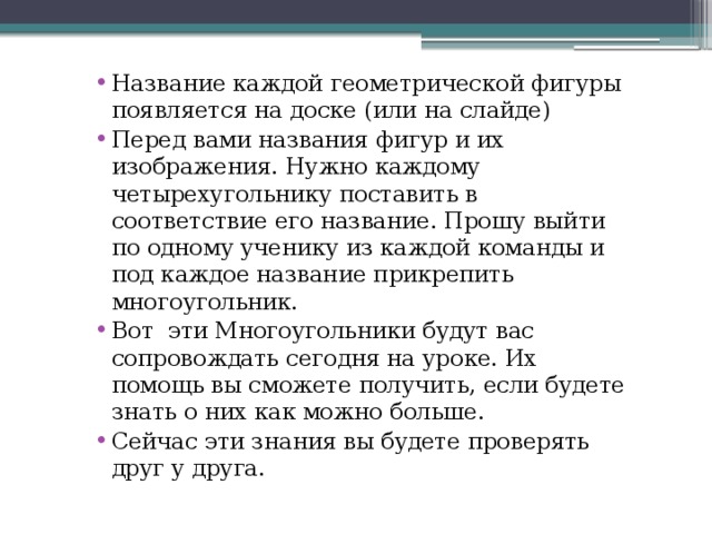 Название каждой геометрической фигуры появляется на доске (или на слайде) Перед вами названия фигур и их изображения. Нужно каждому четырехугольнику поставить в соответствие его название. Прошу выйти по одному ученику из каждой команды и под каждое название прикрепить многоугольник. Вот  эти Многоугольники будут вас сопровождать сегодня на уроке. Их помощь вы сможете получить, если будете знать о них как можно больше. Сейчас эти знания вы будете проверять друг у друга. 