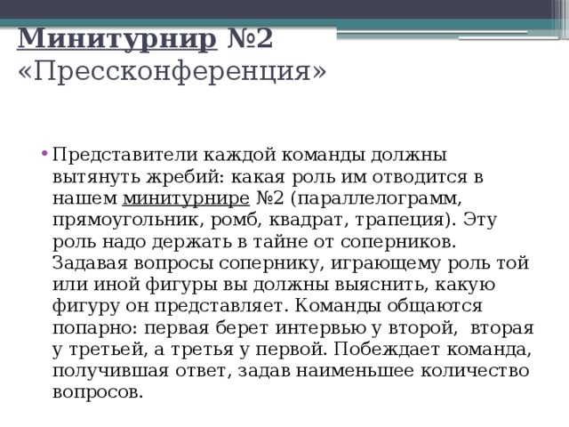 Минитурнир  №2    «Прессконференция»  Представители каждой команды должны вытянуть жребий: какая роль им отводится в нашем  минитурнире   №2 (параллелограмм, прямоугольник, ромб, квадрат, трапеция). Эту роль надо держать в тайне от соперников. Задавая вопросы сопернику, играющему роль той или иной фигуры вы должны выяснить, какую фигуру он представляет. Команды общаются попарно: первая берет интервью у второй,  вторая у третьей, а третья у первой. Побеждает команда, получившая ответ, задав наименьшее количество вопросов.  